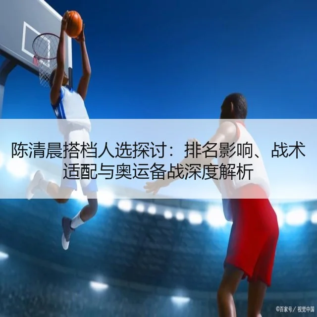 陈清晨搭档人选探讨:排名影响、战术适配与奥运备战深度解析
