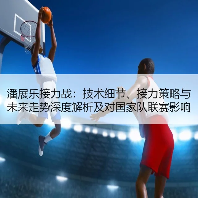 潘展乐接力战：技术细节、接力策略与未来走势深度解析及对国家队联赛影响评估