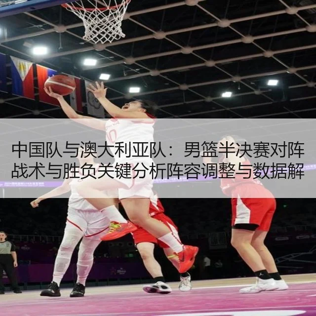 中国队与澳大利亚队:男篮半决赛对阵战术与胜负关键分析阵容调整与数据解读